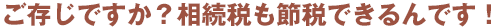 ご存じですか?相続税も節税できるんです!