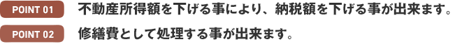 Point1 不動産所得税を下げる事により、納税額を下げる事が出来ます。 Point2 修繕費として修理することができます。