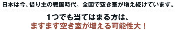 日本は今、借り主の戦国時代。全国で空き室が増え続けています。1つでも当てはまる方は、ますます空き室が増える可能性大！